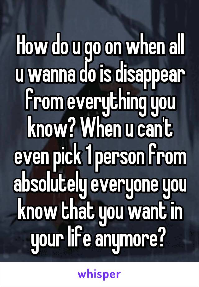 How do u go on when all u wanna do is disappear from everything you know? When u can't even pick 1 person from absolutely everyone you know that you want in your life anymore? 