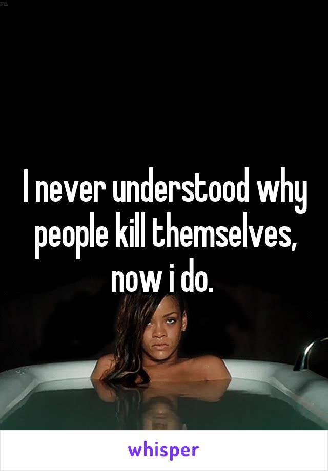 I never understood why people kill themselves, now i do. 