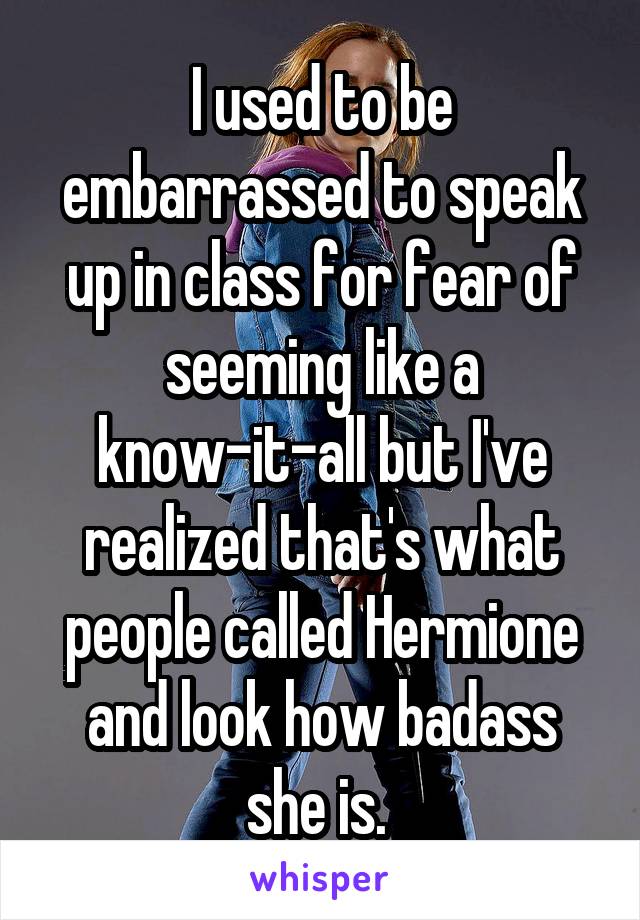 I used to be embarrassed to speak up in class for fear of seeming like a know-it-all but I've realized that's what people called Hermione and look how badass she is. 
