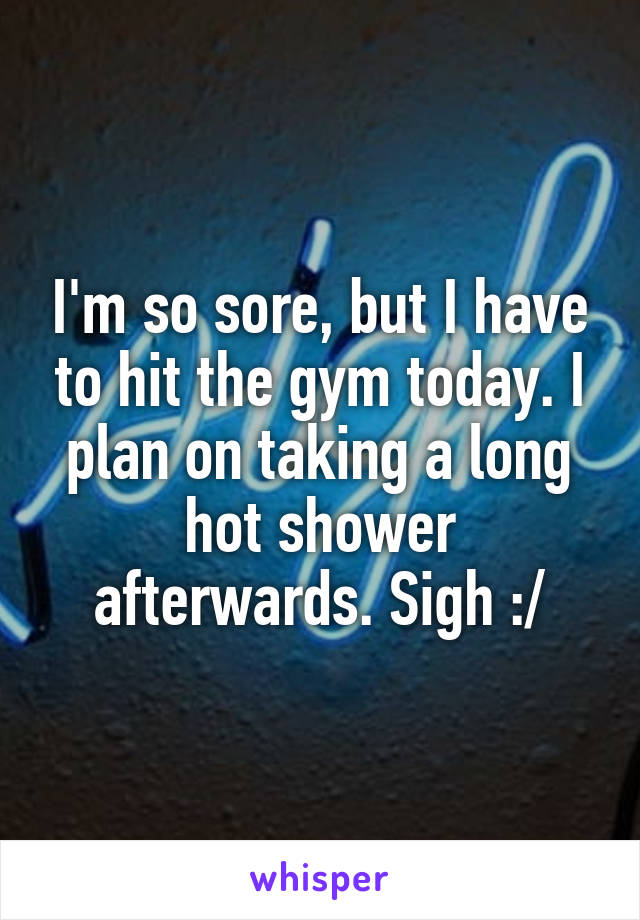 I'm so sore, but I have to hit the gym today. I plan on taking a long hot shower afterwards. Sigh :/