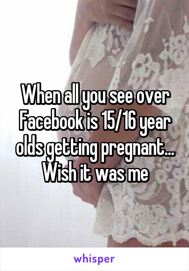 When all you see over Facebook is 15/16 year olds getting pregnant... Wish it was me