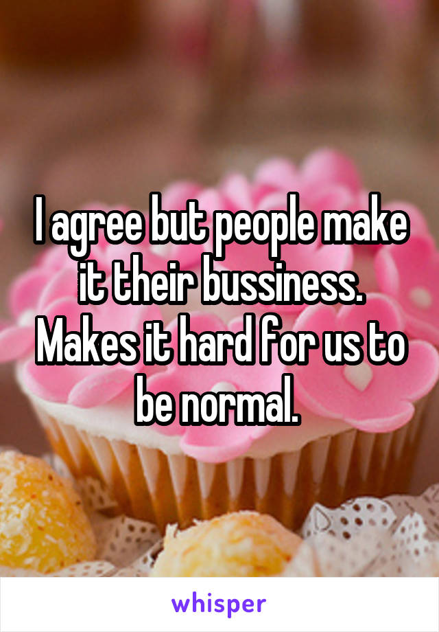 I agree but people make it their bussiness. Makes it hard for us to be normal. 