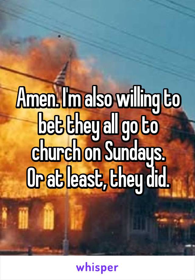 Amen. I'm also willing to bet they all go to church on Sundays.
Or at least, they did.