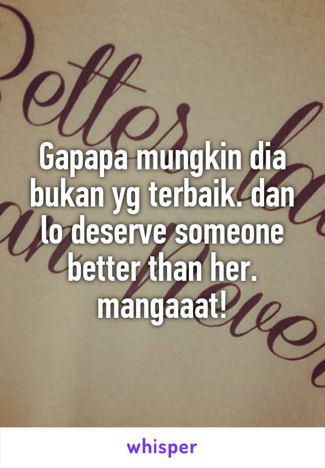 Gapapa mungkin dia bukan yg terbaik. dan lo deserve someone better than her. mangaaat!