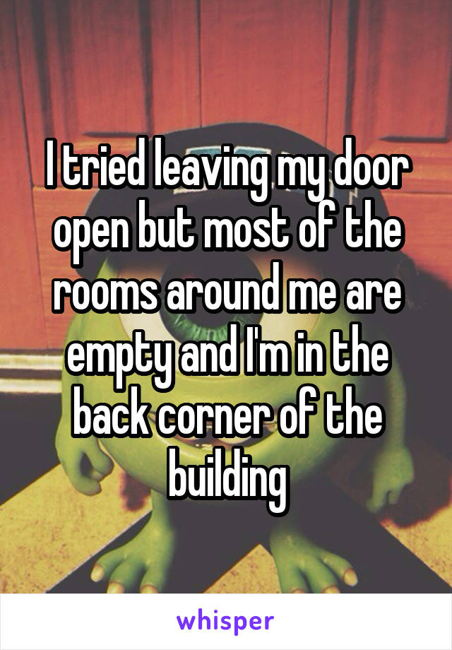 I tried leaving my door open but most of the rooms around me are empty and I'm in the back corner of the building