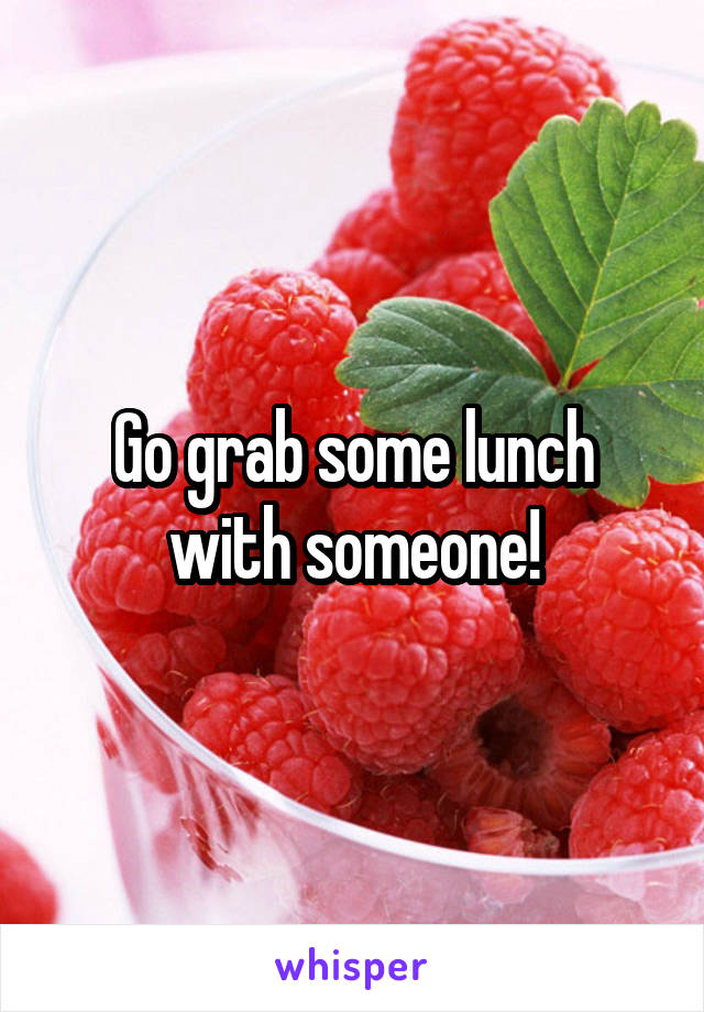 Go grab some lunch with someone!