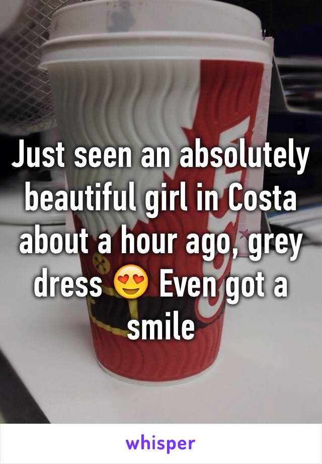 Just seen an absolutely beautiful girl in Costa about a hour ago, grey dress 😍 Even got a smile