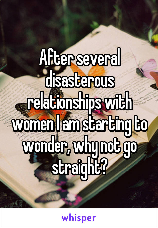 After several disasterous relationships with women I am starting to wonder, why not go straight?