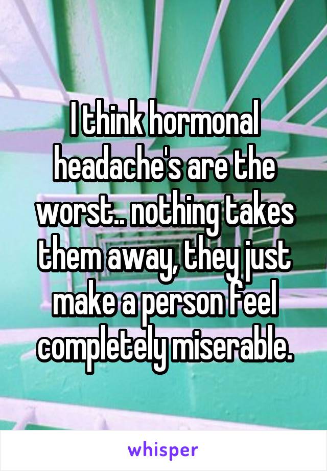 I think hormonal headache's are the worst.. nothing takes them away, they just make a person feel completely miserable.