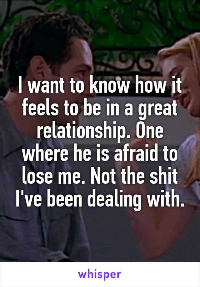 I want to know how it feels to be in a great relationship. One where he is afraid to lose me. Not the shit I've been dealing with.