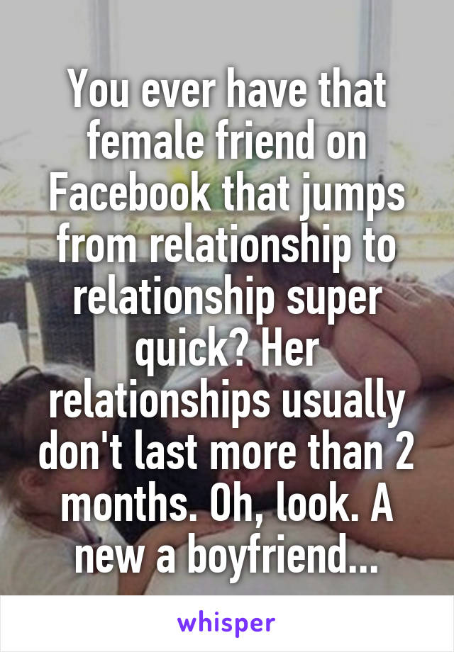 You ever have that female friend on Facebook that jumps from relationship to relationship super quick? Her relationships usually don't last more than 2 months. Oh, look. A new a boyfriend...