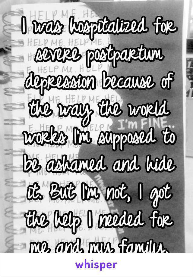 I was hospitalized for severe postpartum depression because of the way the world works I'm supposed to be ashamed and hide it. But I'm not, I got the help I needed for me and my family.