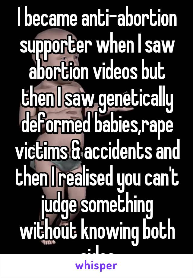 I became anti-abortion supporter when I saw abortion videos but then I saw genetically deformed babies,rape victims & accidents and then I realised you can't judge something without knowing both sides