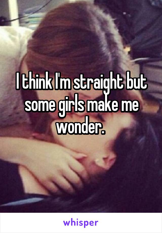 I think I'm straight but some girls make me wonder. 
