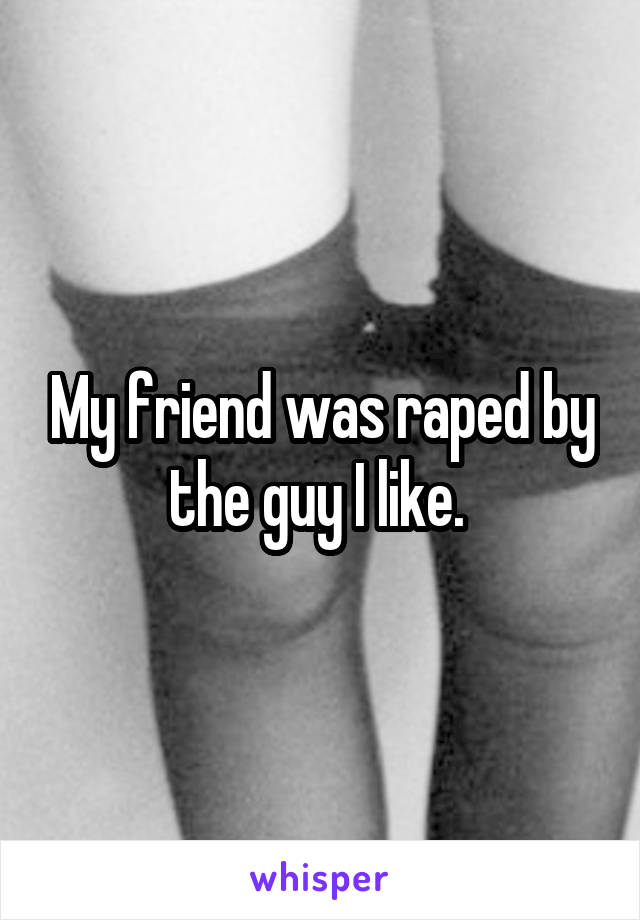 My friend was raped by the guy I like. 