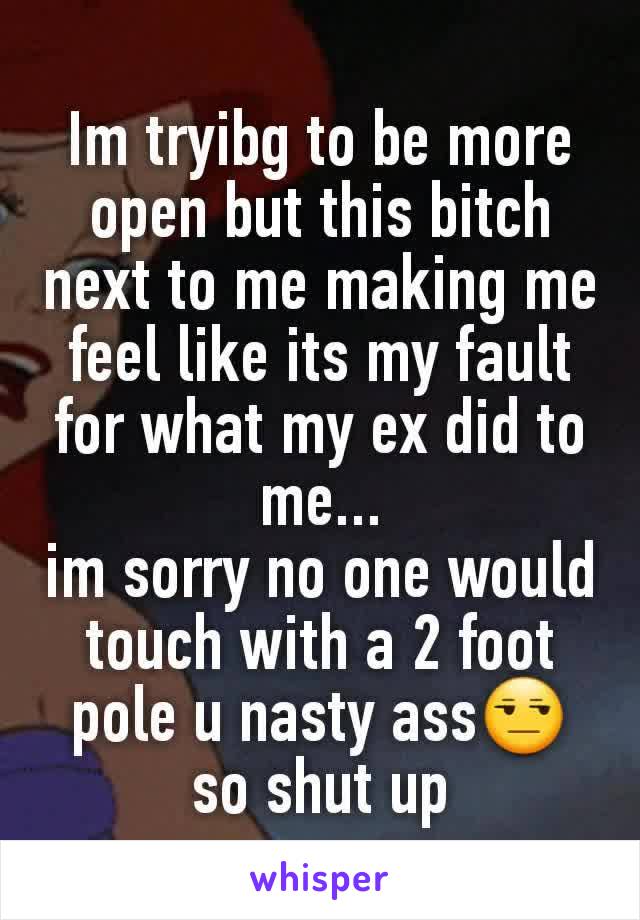 Im tryibg to be more open but this bitch next to me making me feel like its my fault for what my ex did to me...
im sorry no one would touch with a 2 foot pole u nasty ass😒 so shut up