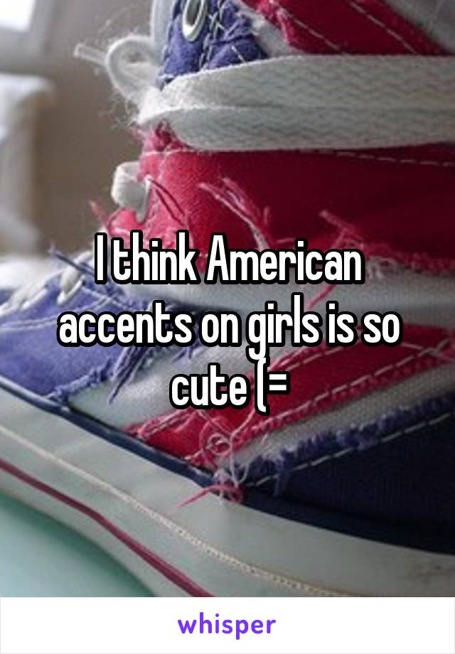 I think American accents on girls is so cute (=