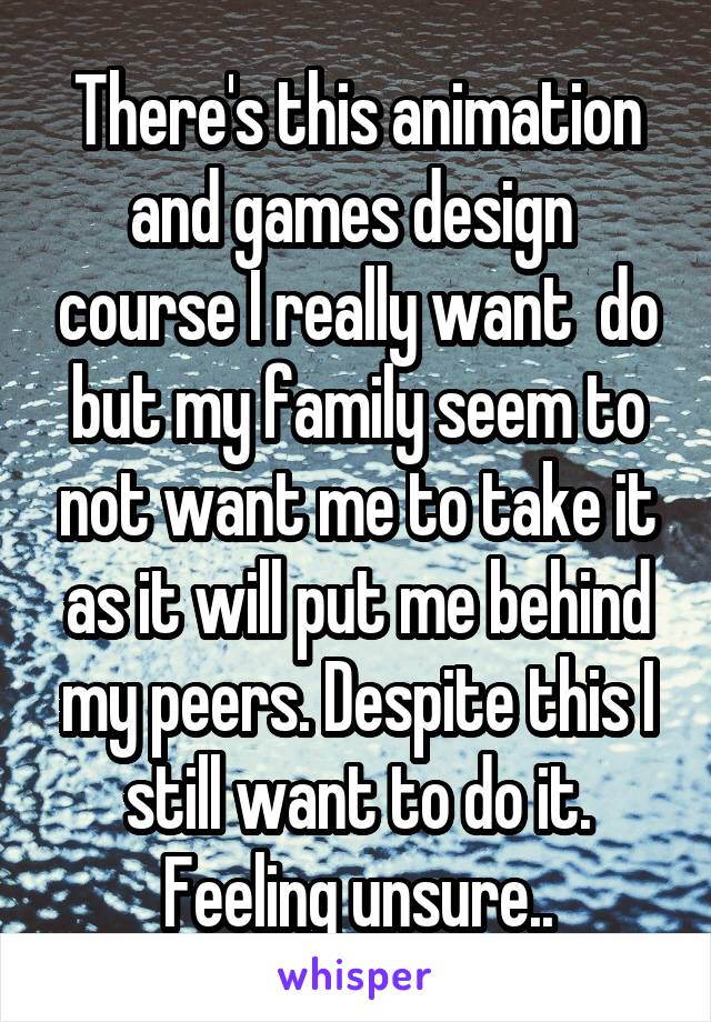 There's this animation and games design  course I really want  do but my family seem to not want me to take it as it will put me behind my peers. Despite this I still want to do it. Feeling unsure..