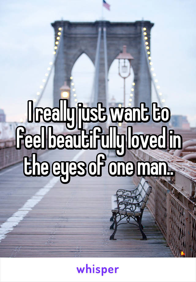 I really just want to feel beautifully loved in the eyes of one man..