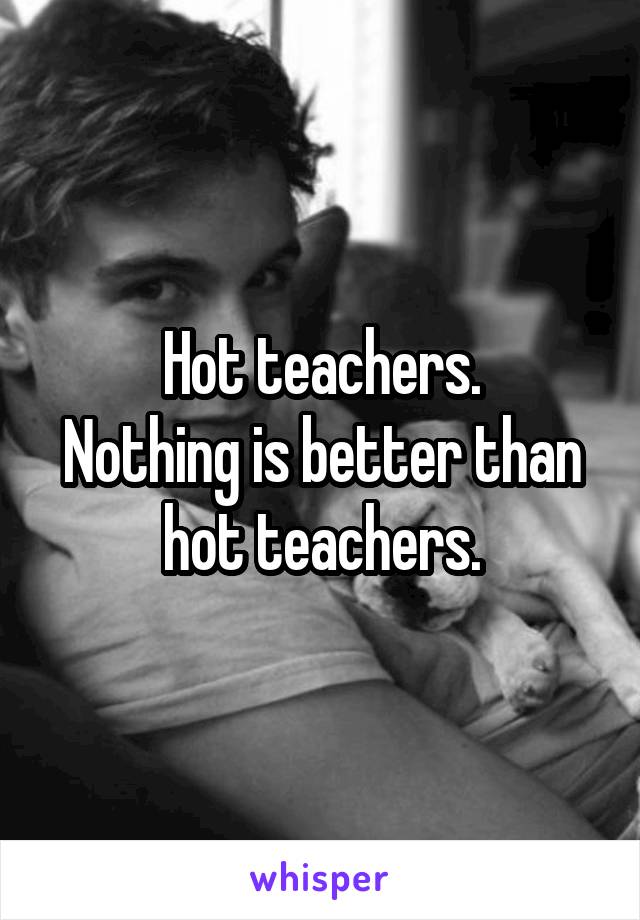 Hot teachers.
Nothing is better than hot teachers.