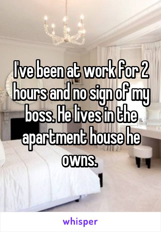 I've been at work for 2 hours and no sign of my boss. He lives in the apartment house he owns. 