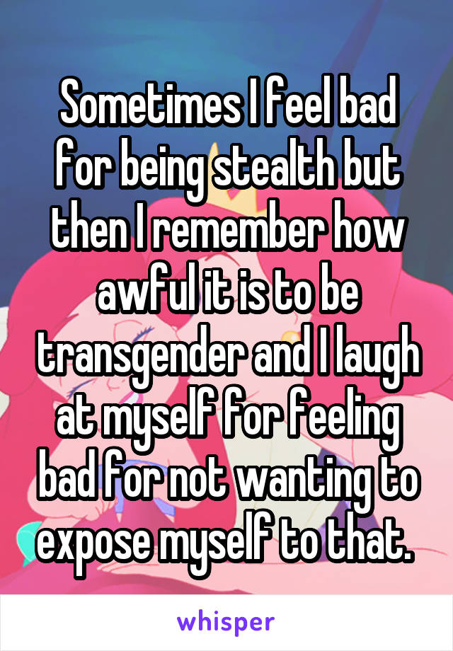 Sometimes I feel bad for being stealth but then I remember how awful it is to be transgender and I laugh at myself for feeling bad for not wanting to expose myself to that. 