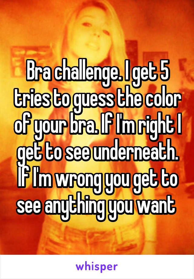 Bra challenge. I get 5 tries to guess the color of your bra. If I'm right I get to see underneath. If I'm wrong you get to see anything you want 