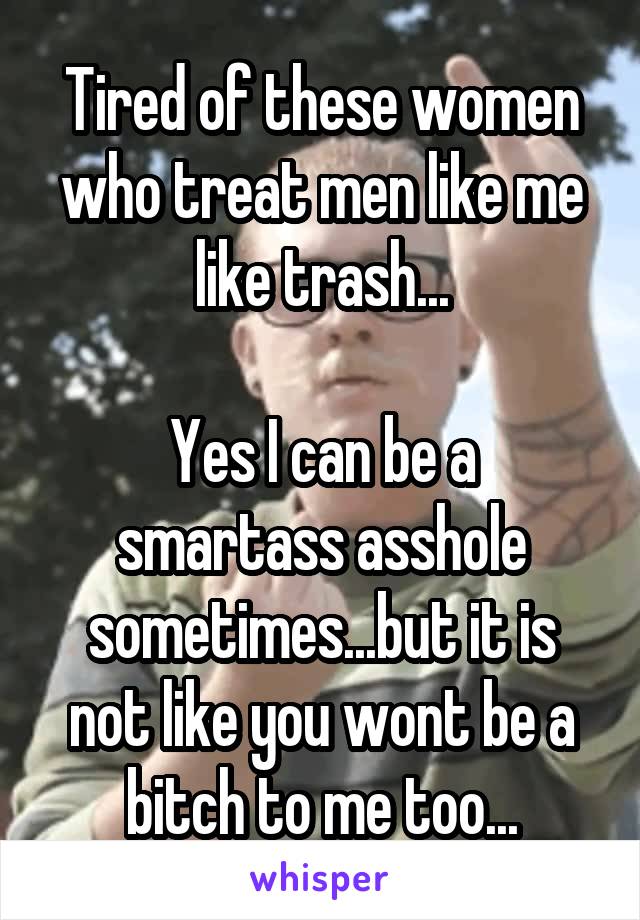 Tired of these women who treat men like me like trash...

Yes I can be a smartass asshole sometimes...but it is not like you wont be a bitch to me too...