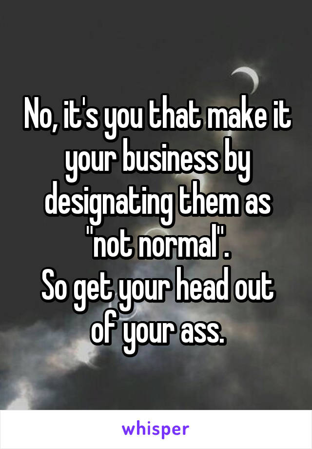 No, it's you that make it your business by designating them as "not normal".
So get your head out of your ass.