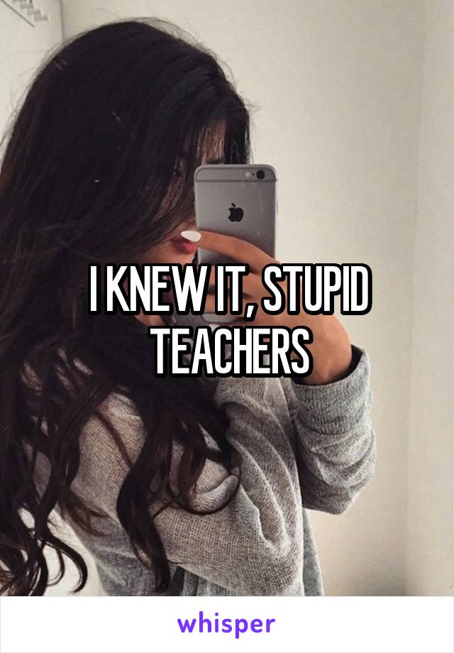 I KNEW IT, STUPID TEACHERS