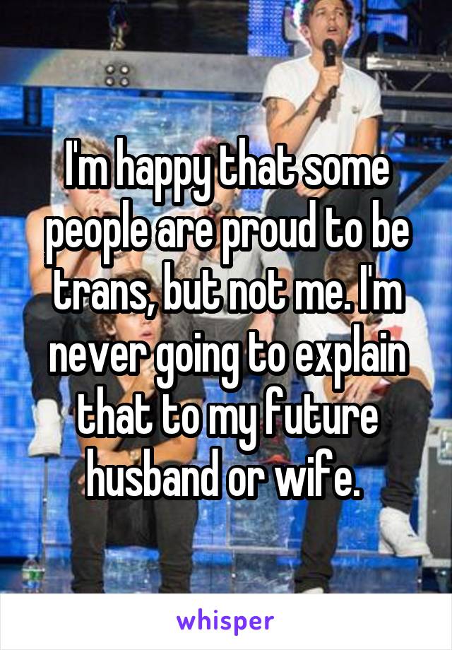 I'm happy that some people are proud to be trans, but not me. I'm never going to explain that to my future husband or wife. 