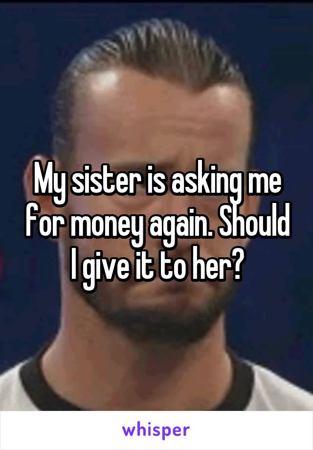 My sister is asking me for money again. Should I give it to her?