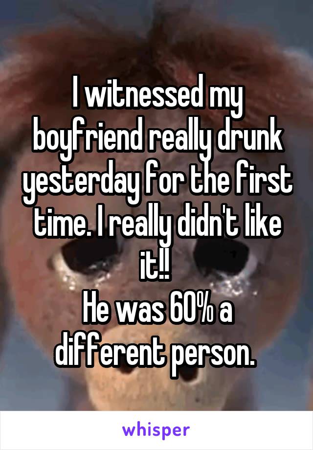 I witnessed my boyfriend really drunk yesterday for the first time. I really didn't like it!! 
He was 60% a different person. 