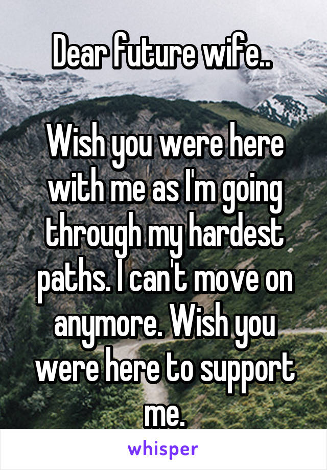 Dear future wife.. 

Wish you were here with me as I'm going through my hardest paths. I can't move on anymore. Wish you were here to support me.