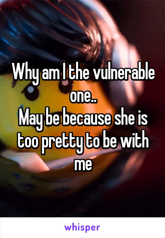 Why am I the vulnerable one..
May be because she is too pretty to be with me