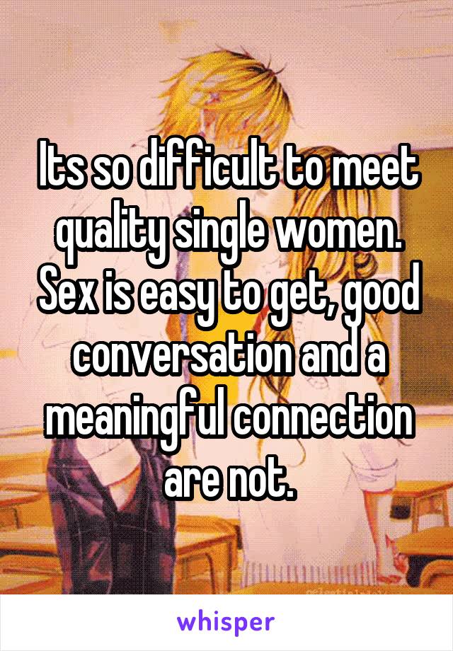 Its so difficult to meet quality single women. Sex is easy to get, good conversation and a meaningful connection are not.