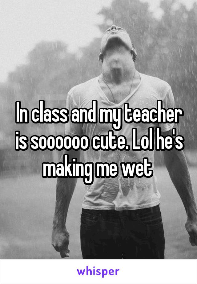 In class and my teacher is soooooo cute. Lol he's making me wet 