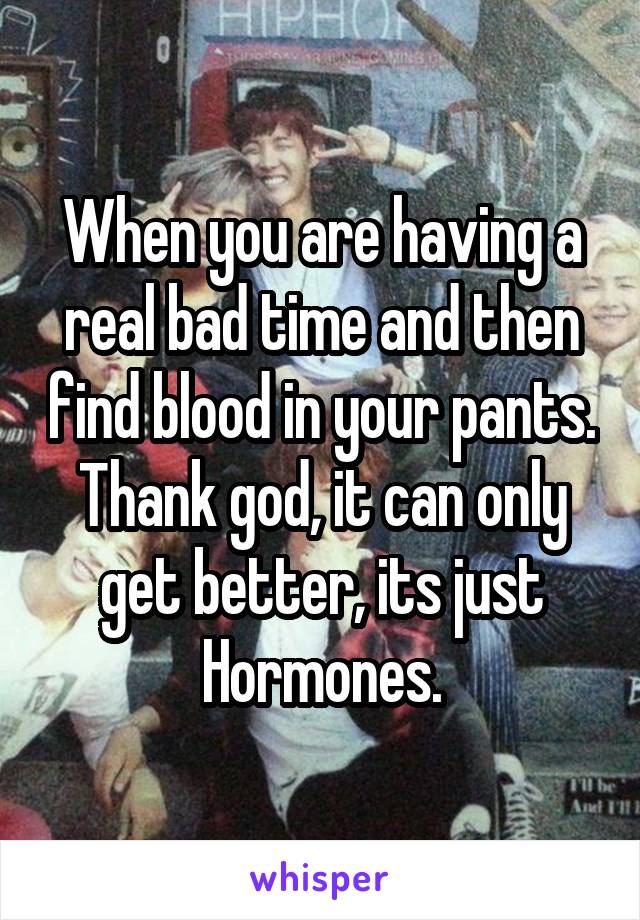 When you are having a real bad time and then find blood in your pants. Thank god, it can only get better, its just Hormones.