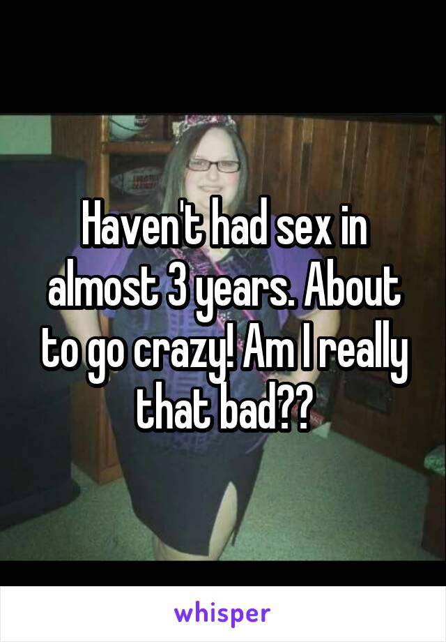 Haven't had sex in almost 3 years. About to go crazy! Am I really that bad??