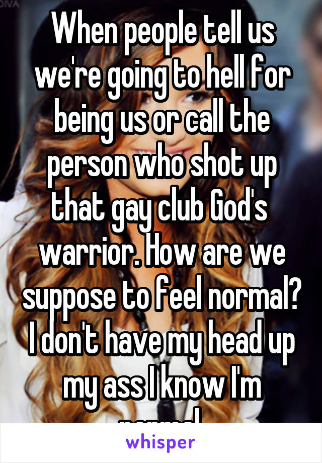 When people tell us we're going to hell for being us or call the person who shot up that gay club God's  warrior. How are we suppose to feel normal? I don't have my head up my ass I know I'm normal.