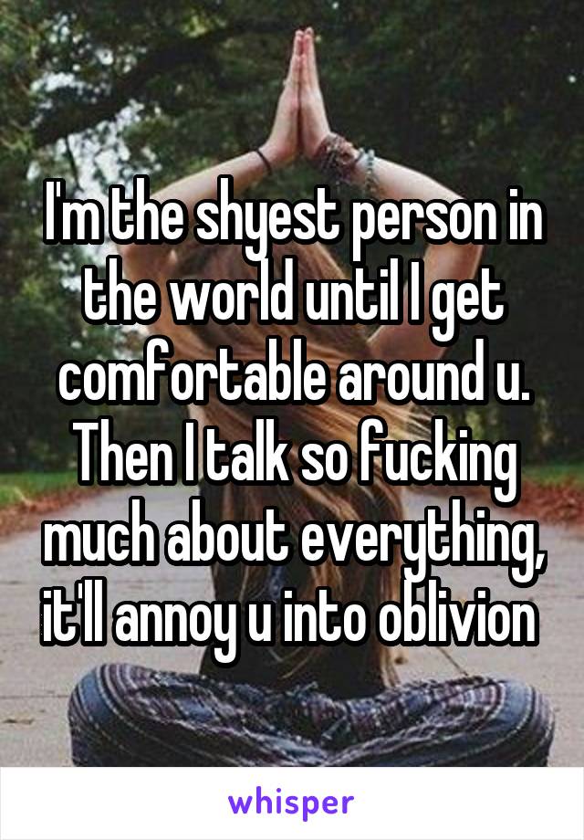 I'm the shyest person in the world until I get comfortable around u. Then I talk so fucking much about everything, it'll annoy u into oblivion 