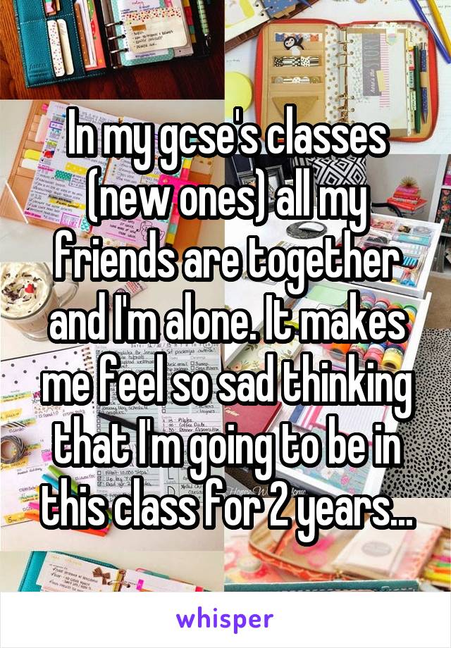 In my gcse's classes (new ones) all my friends are together and I'm alone. It makes me feel so sad thinking that I'm going to be in this class for 2 years...