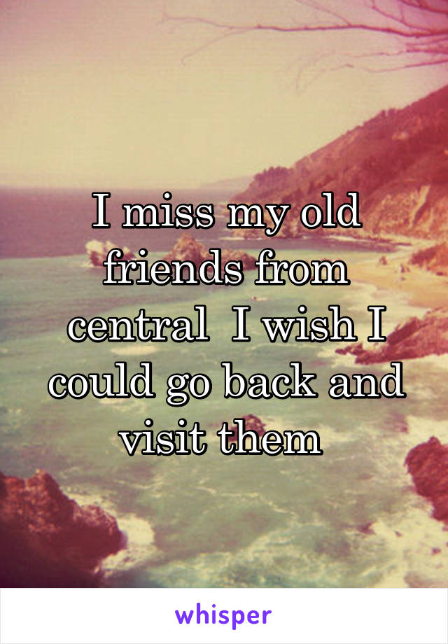 I miss my old friends from central  I wish I could go back and visit them 