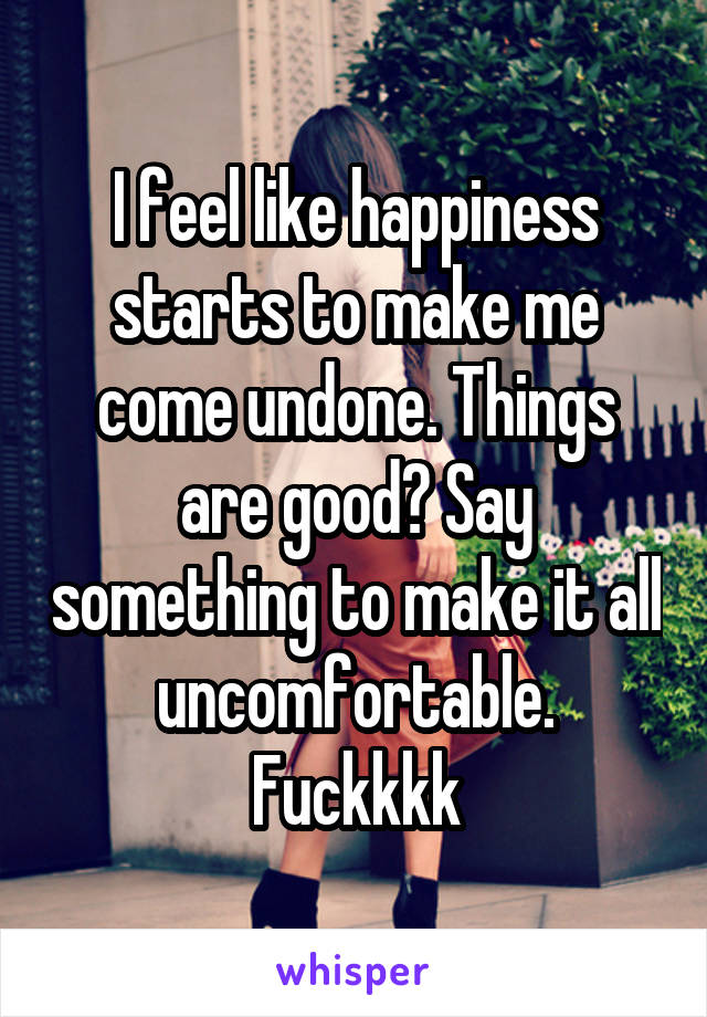 I feel like happiness starts to make me come undone. Things are good? Say something to make it all uncomfortable. Fuckkkk