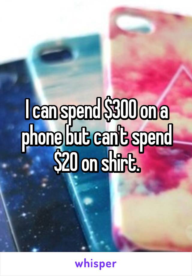 I can spend $300 on a phone but can't spend $20 on shirt.