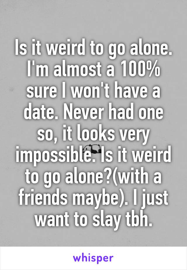 Is it weird to go alone. I'm almost a 100% sure I won't have a date. Never had one so, it looks very impossible. Is it weird to go alone?(with a friends maybe). I just want to slay tbh.