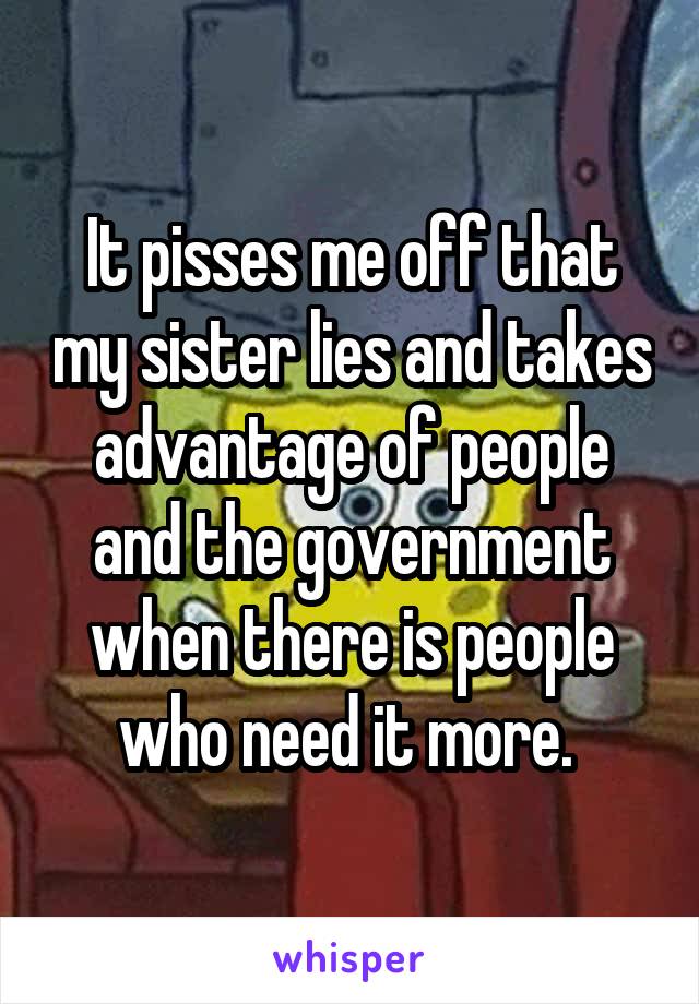 It pisses me off that my sister lies and takes advantage of people and the government when there is people who need it more. 