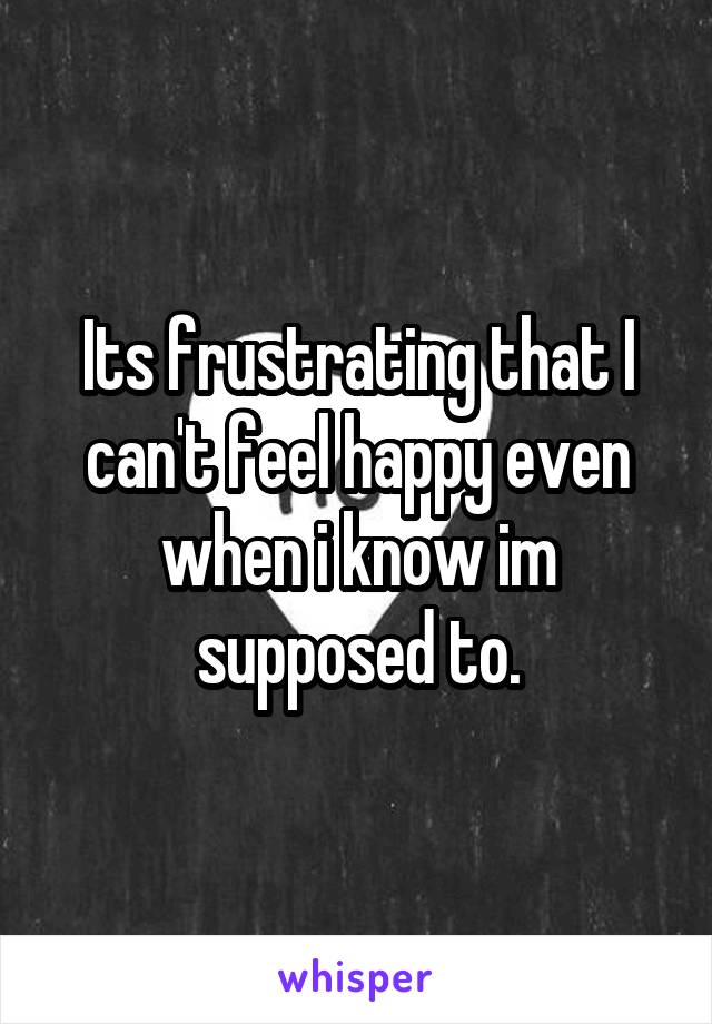 Its frustrating that I can't feel happy even when i know im supposed to.