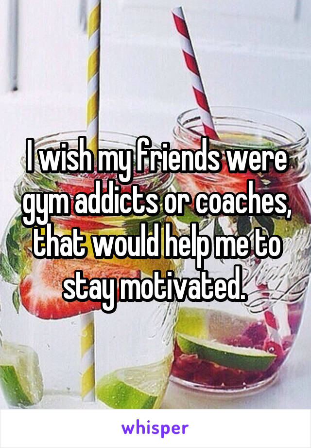 I wish my friends were gym addicts or coaches, that would help me to stay motivated. 