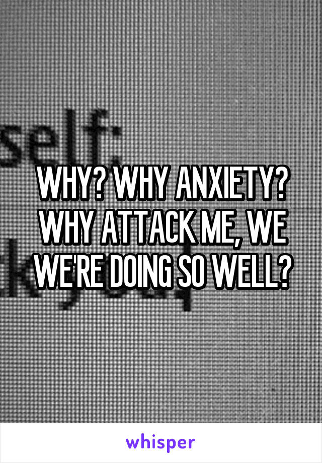 WHY? WHY ANXIETY? WHY ATTACK ME, WE WE'RE DOING SO WELL?